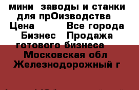 мини- заводы и станки для прОизводства › Цена ­ 100 - Все города Бизнес » Продажа готового бизнеса   . Московская обл.,Железнодорожный г.